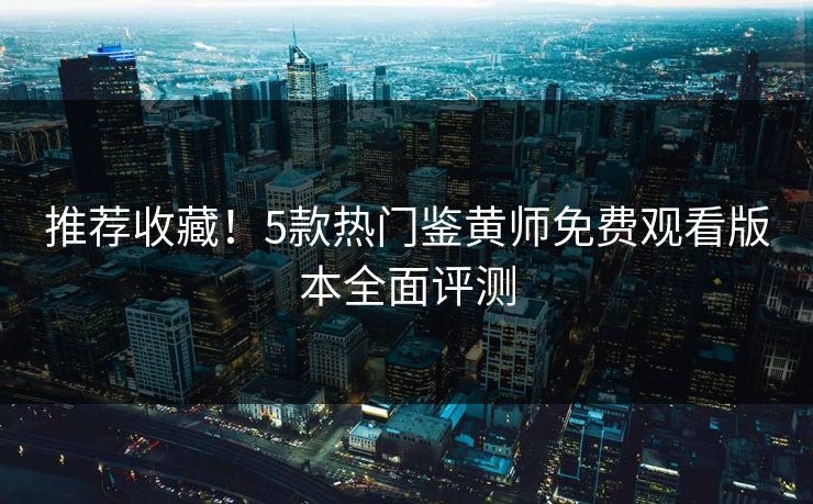 推荐收藏！5款热门鉴黄师免费观看版本全面评测