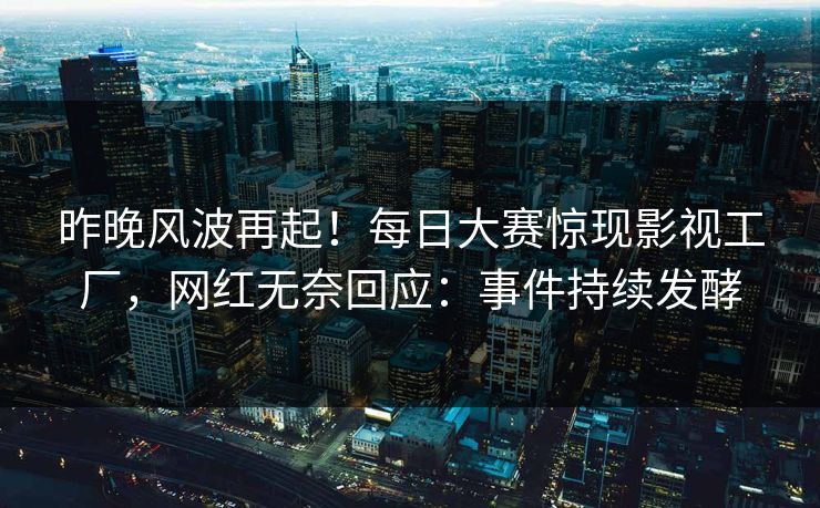昨晚风波再起！每日大赛惊现影视工厂，网红无奈回应：事件持续发酵