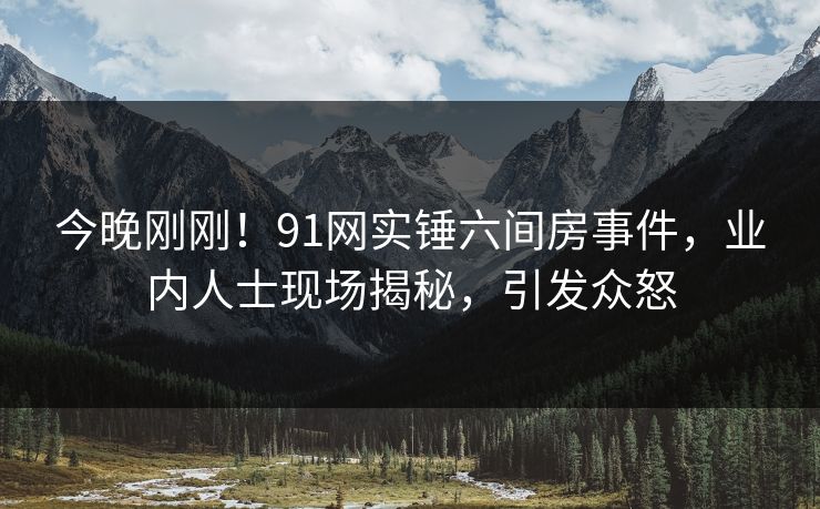 今晚刚刚！91网实锤六间房事件，业内人士现场揭秘，引发众怒