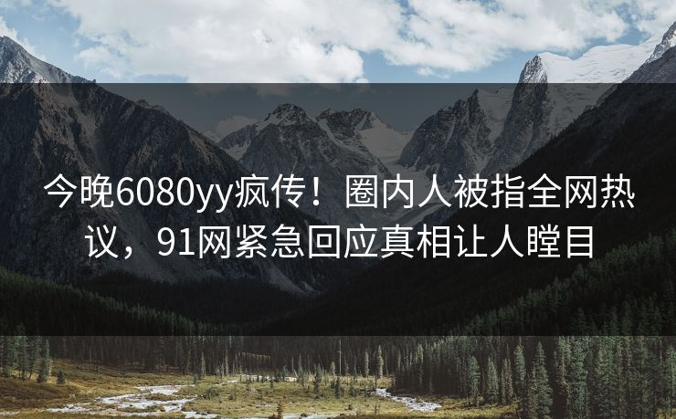 今晚6080yy疯传！圈内人被指全网热议，91网紧急回应真相让人瞠目