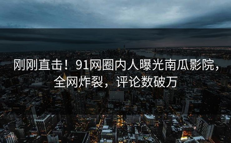 刚刚直击！91网圈内人曝光南瓜影院，全网炸裂，评论数破万