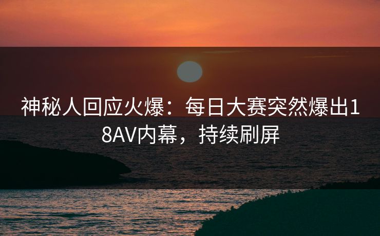 神秘人回应火爆：每日大赛突然爆出18AV内幕，持续刷屏