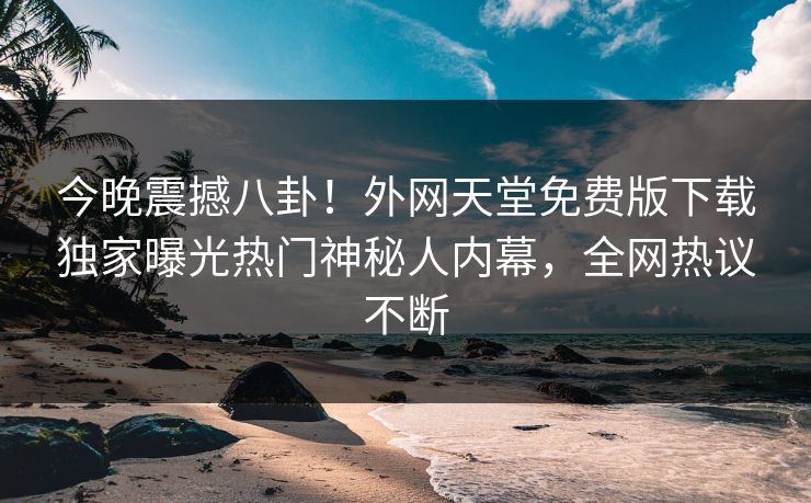 今晚震撼八卦！外网天堂免费版下载独家曝光热门神秘人内幕，全网热议不断