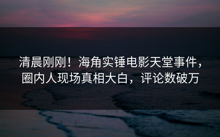 清晨刚刚！海角实锤电影天堂事件，圈内人现场真相大白，评论数破万