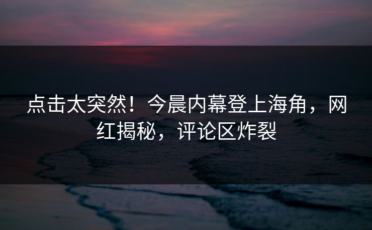 点击太突然！今晨内幕登上海角，网红揭秘，评论区炸裂