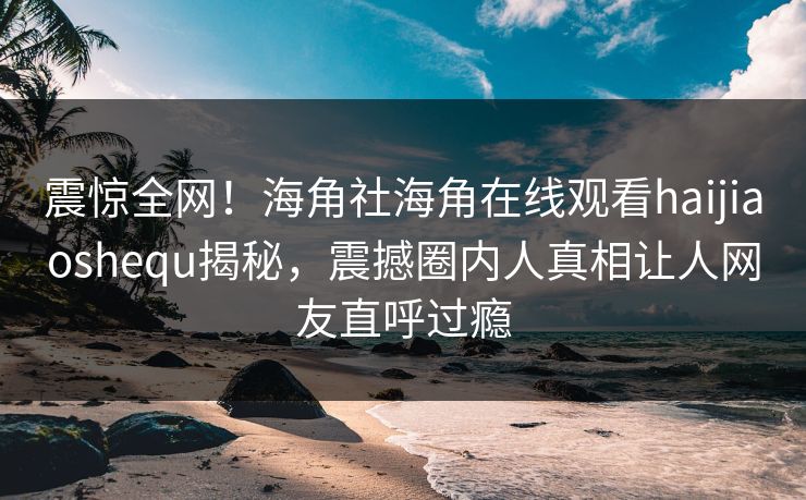 震惊全网！海角社海角在线观看haijiaoshequ揭秘，震撼圈内人真相让人网友直呼过瘾