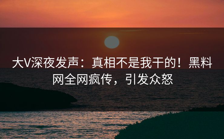 大V深夜发声：真相不是我干的！黑料网全网疯传，引发众怒