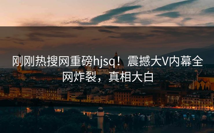 刚刚热搜网重磅hjsq！震撼大V内幕全网炸裂，真相大白