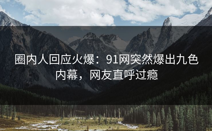 圈内人回应火爆：91网突然爆出九色内幕，网友直呼过瘾