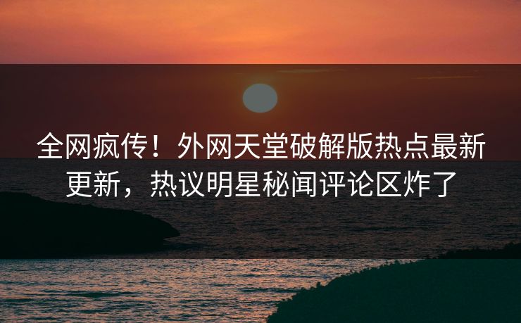 全网疯传！外网天堂破解版热点最新更新，热议明星秘闻评论区炸了