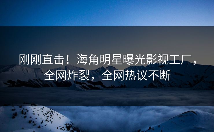 刚刚直击！海角明星曝光影视工厂，全网炸裂，全网热议不断