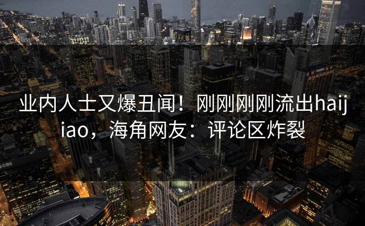 业内人士又爆丑闻！刚刚刚刚流出haijiao，海角网友：评论区炸裂