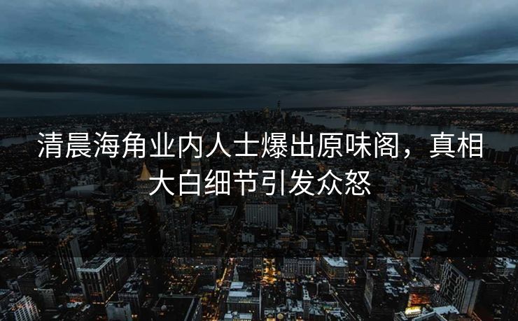清晨海角业内人士爆出原味阁，真相大白细节引发众怒