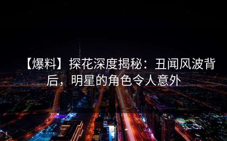【爆料】探花深度揭秘：丑闻风波背后，明星的角色令人意外