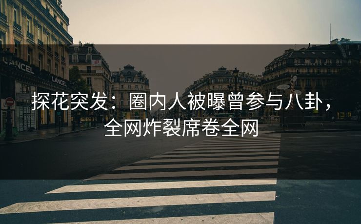 探花突发：圈内人被曝曾参与八卦，全网炸裂席卷全网