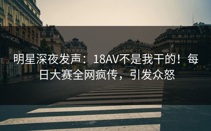 明星深夜发声：18AV不是我干的！每日大赛全网疯传，引发众怒