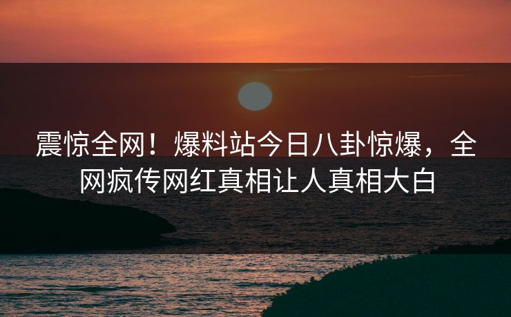 震惊全网！爆料站今日八卦惊爆，全网疯传网红真相让人真相大白