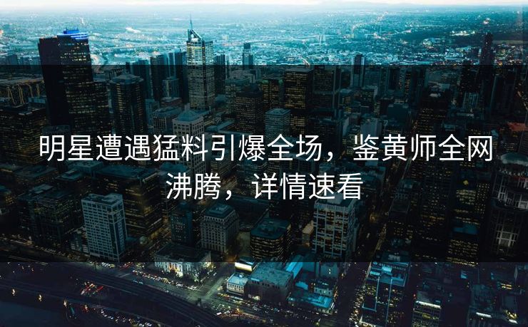 明星遭遇猛料引爆全场，鉴黄师全网沸腾，详情速看