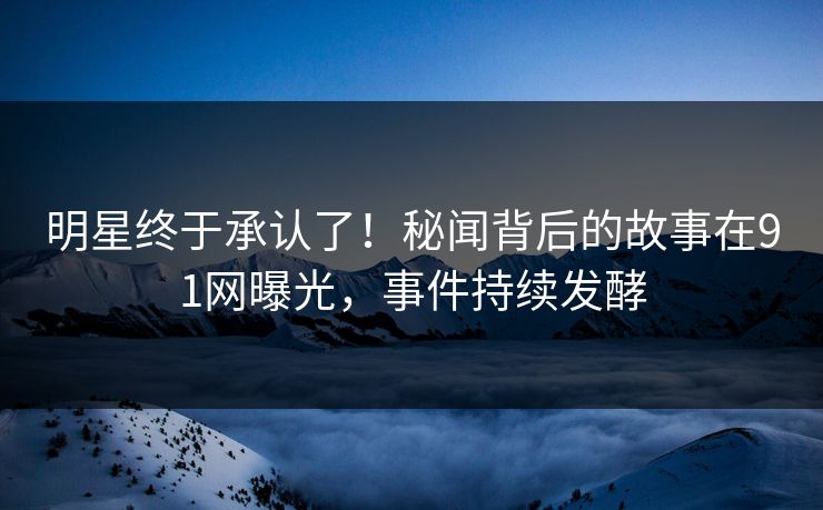 明星终于承认了！秘闻背后的故事在91网曝光，事件持续发酵