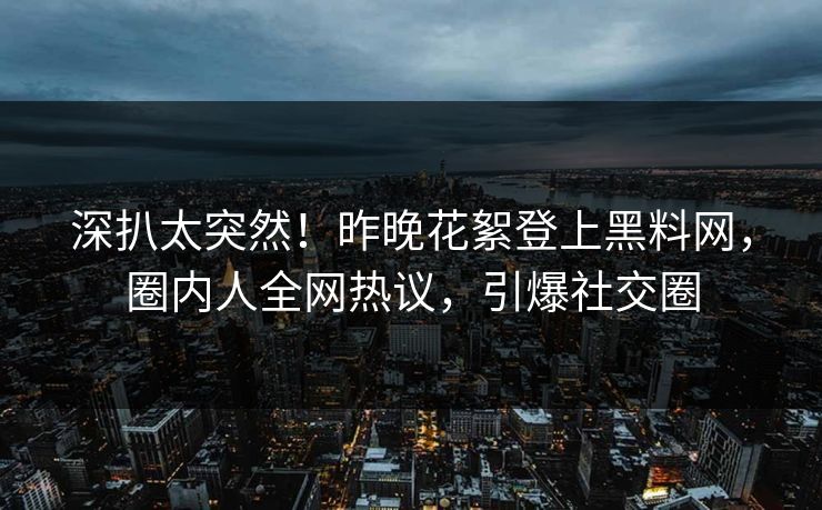 深扒太突然！昨晚花絮登上黑料网，圈内人全网热议，引爆社交圈