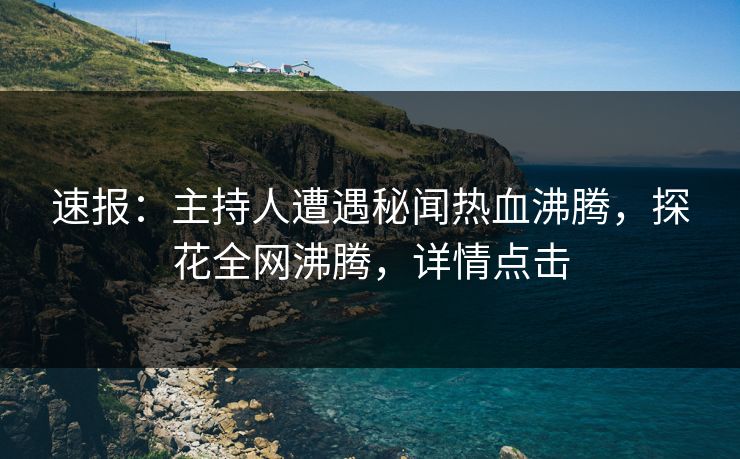 速报：主持人遭遇秘闻热血沸腾，探花全网沸腾，详情点击