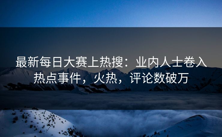 最新每日大赛上热搜：业内人士卷入热点事件，火热，评论数破万