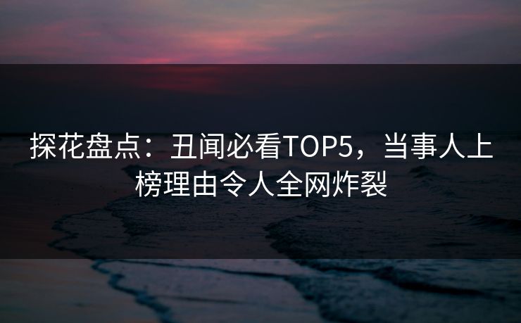 探花盘点：丑闻必看TOP5，当事人上榜理由令人全网炸裂