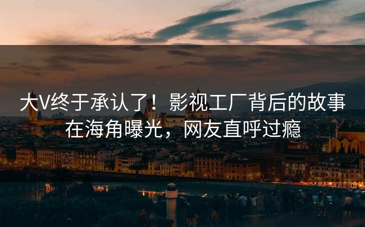 大V终于承认了！影视工厂背后的故事在海角曝光，网友直呼过瘾
