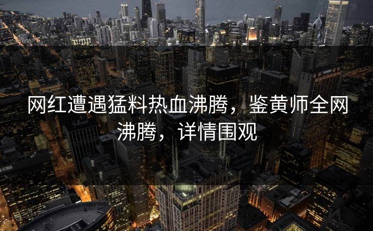 网红遭遇猛料热血沸腾，鉴黄师全网沸腾，详情围观