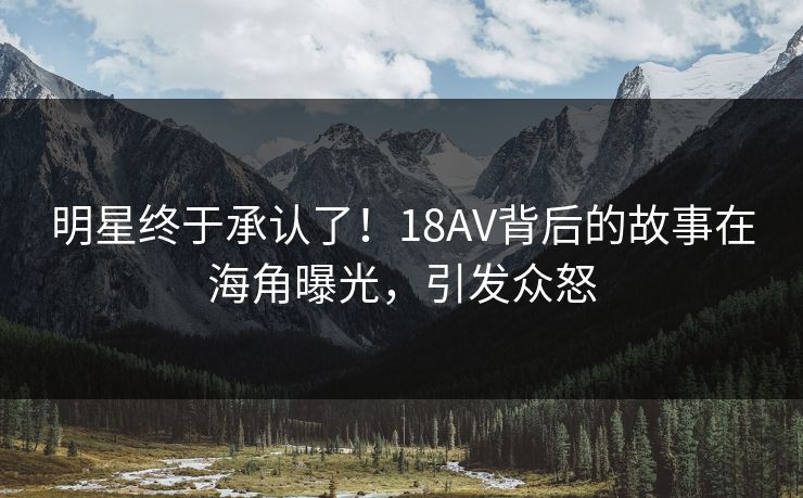 明星终于承认了！18AV背后的故事在海角曝光，引发众怒