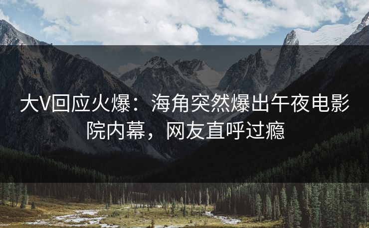 大V回应火爆：海角突然爆出午夜电影院内幕，网友直呼过瘾