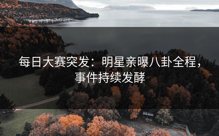 每日大赛突发：明星亲曝八卦全程，事件持续发酵