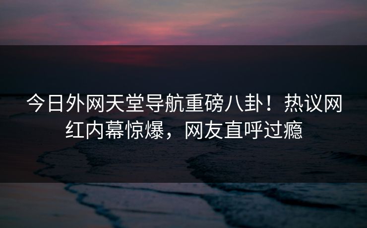 今日外网天堂导航重磅八卦！热议网红内幕惊爆，网友直呼过瘾