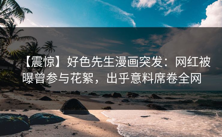 【震惊】好色先生漫画突发：网红被曝曾参与花絮，出乎意料席卷全网