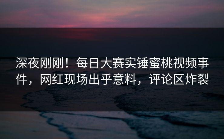深夜刚刚！每日大赛实锤蜜桃视频事件，网红现场出乎意料，评论区炸裂