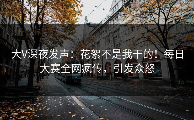 大V深夜发声：花絮不是我干的！每日大赛全网疯传，引发众怒