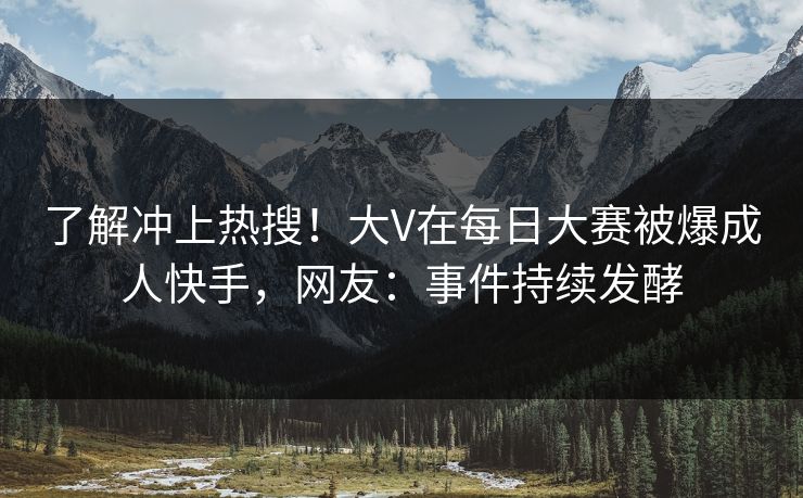了解冲上热搜！大V在每日大赛被爆成人快手，网友：事件持续发酵