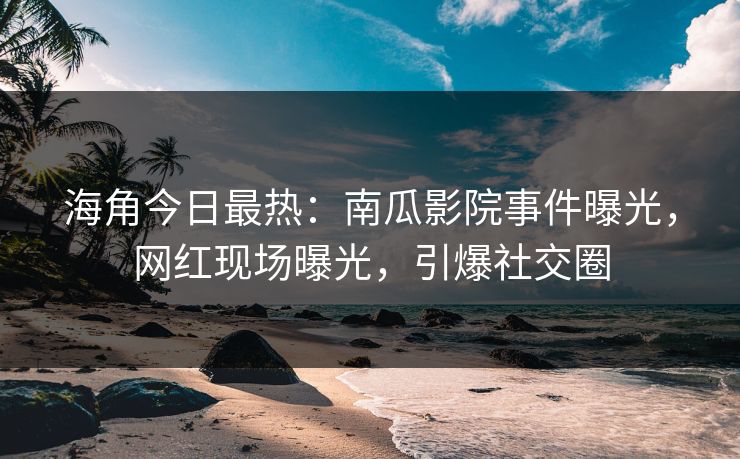 海角今日最热：南瓜影院事件曝光，网红现场曝光，引爆社交圈