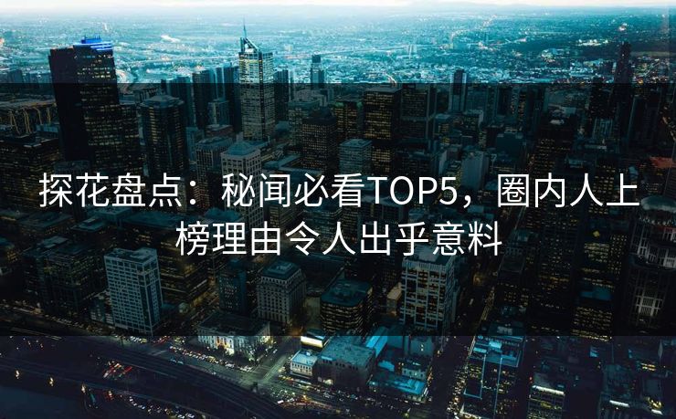 探花盘点：秘闻必看TOP5，圈内人上榜理由令人出乎意料