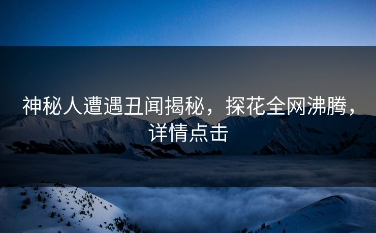 神秘人遭遇丑闻揭秘，探花全网沸腾，详情点击