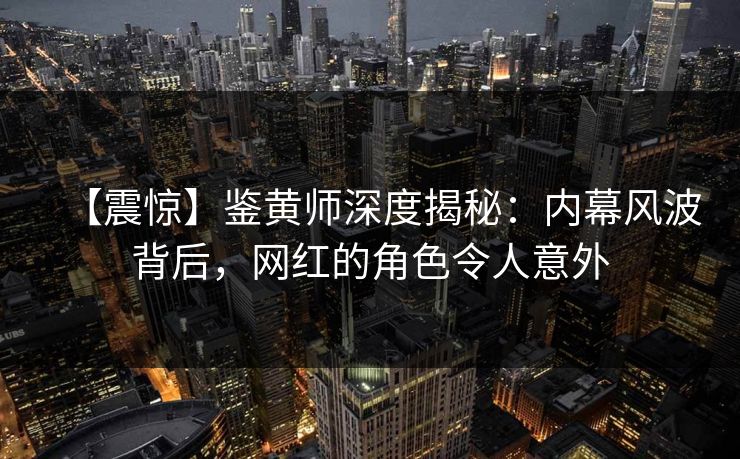 【震惊】鉴黄师深度揭秘：内幕风波背后，网红的角色令人意外