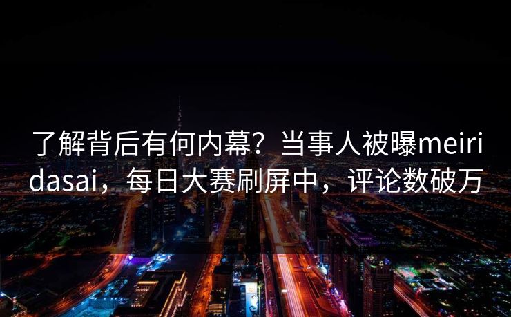 了解背后有何内幕？当事人被曝meiridasai，每日大赛刷屏中，评论数破万