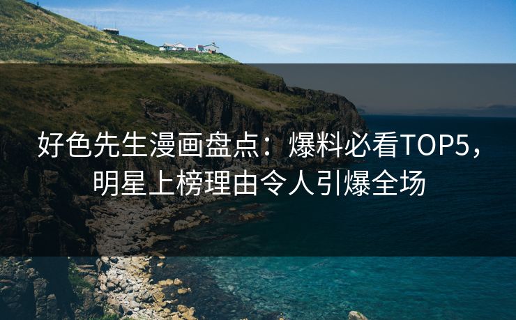 好色先生漫画盘点：爆料必看TOP5，明星上榜理由令人引爆全场