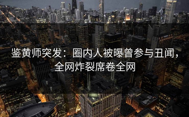 鉴黄师突发：圈内人被曝曾参与丑闻，全网炸裂席卷全网