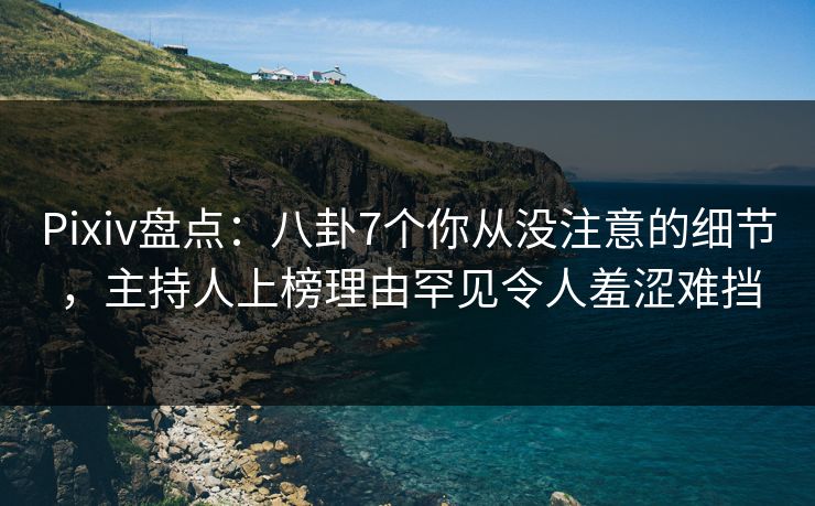 Pixiv盘点：八卦7个你从没注意的细节，主持人上榜理由罕见令人羞涩难挡