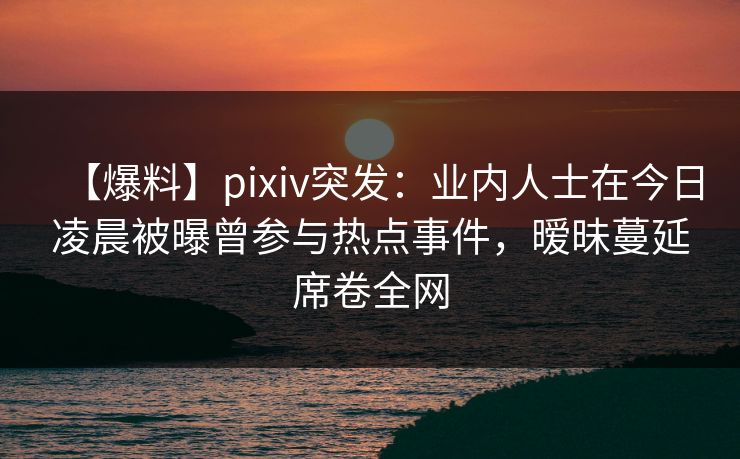 【爆料】pixiv突发：业内人士在今日凌晨被曝曾参与热点事件，暧昧蔓延席卷全网