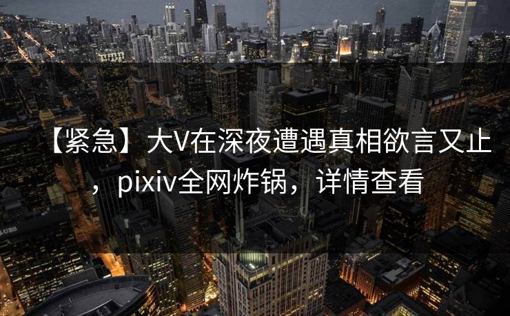 【紧急】大V在深夜遭遇真相欲言又止，pixiv全网炸锅，详情查看