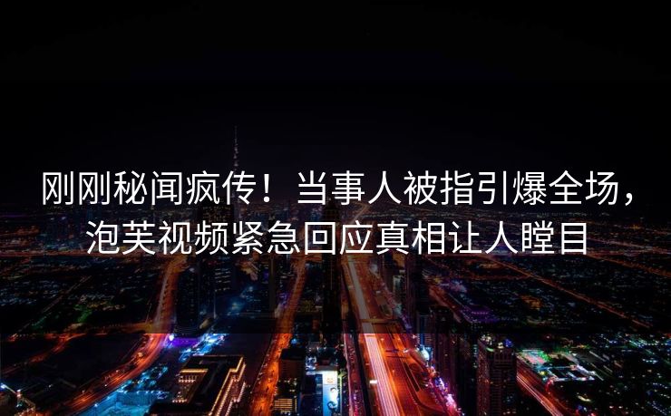 刚刚秘闻疯传！当事人被指引爆全场，泡芙视频紧急回应真相让人瞠目