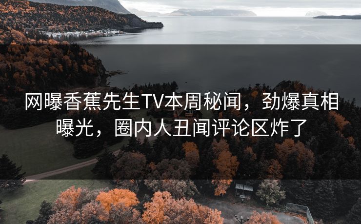 网曝香蕉先生TV本周秘闻，劲爆真相曝光，圈内人丑闻评论区炸了