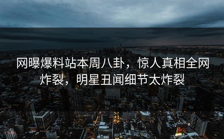 网曝爆料站本周八卦，惊人真相全网炸裂，明星丑闻细节太炸裂